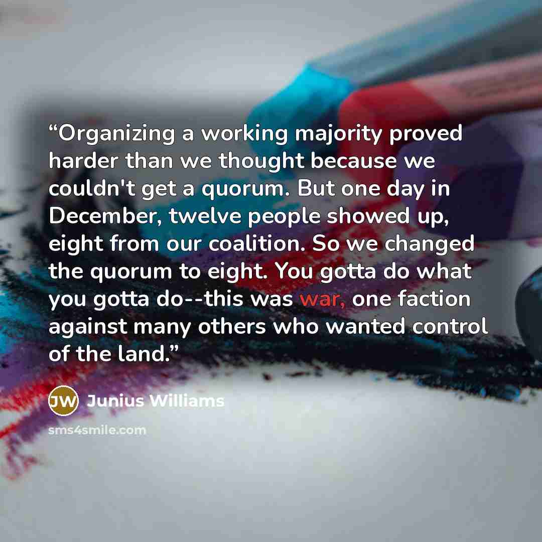 “Organizing a working majority proved harder than we thought because we couldn't get a quorum. But one day in December, twelve people showed up, eight from our coalition. So we changed the quorum to eight. You gotta do what you gotta do--this was war, one faction against many others who wanted…” quote by Junius Williams