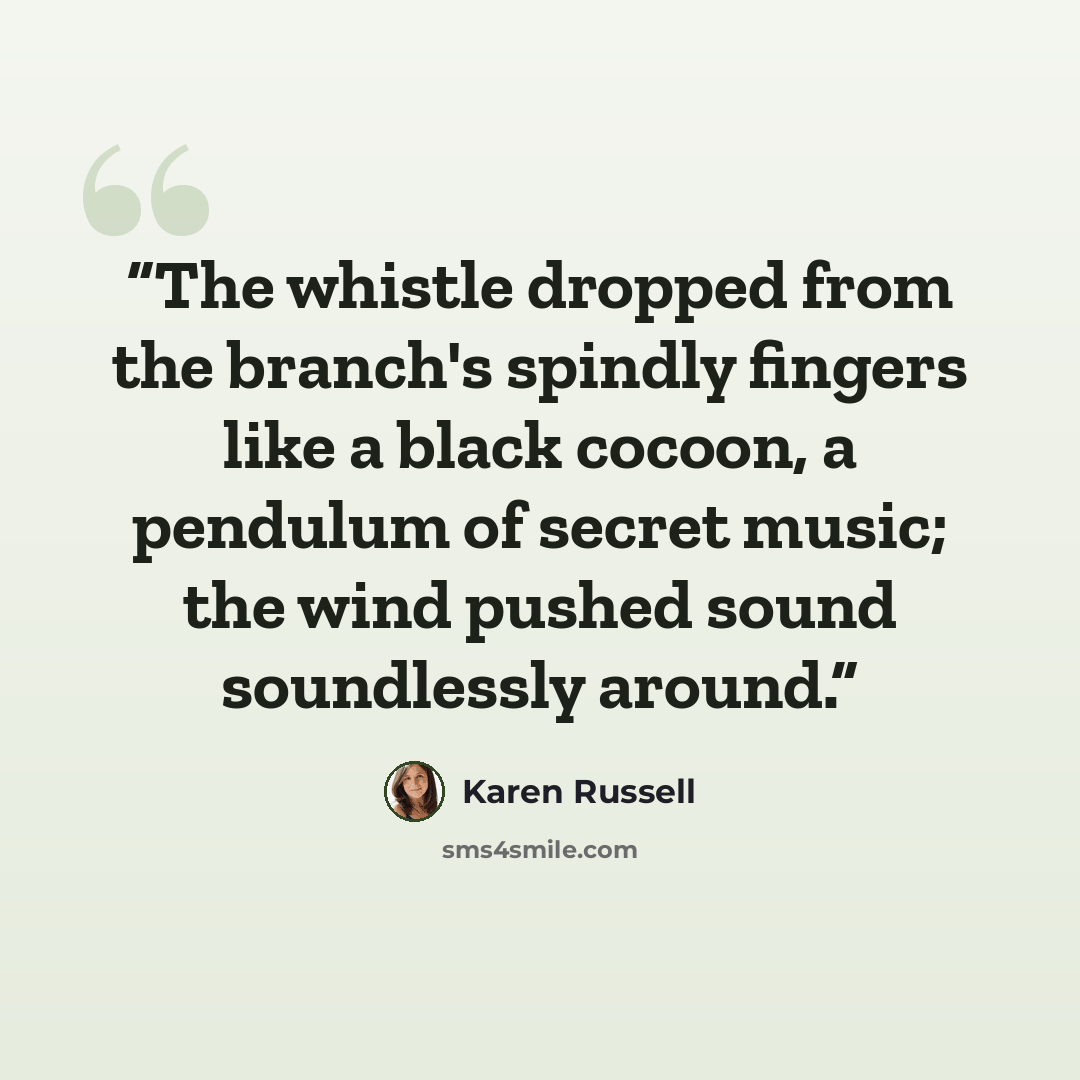 “The whistle dropped from the branch's spindly fingers like a black cocoon, a pendulum of secret music; the wind pushed sound soundlessly around.” quote by Karen Russell