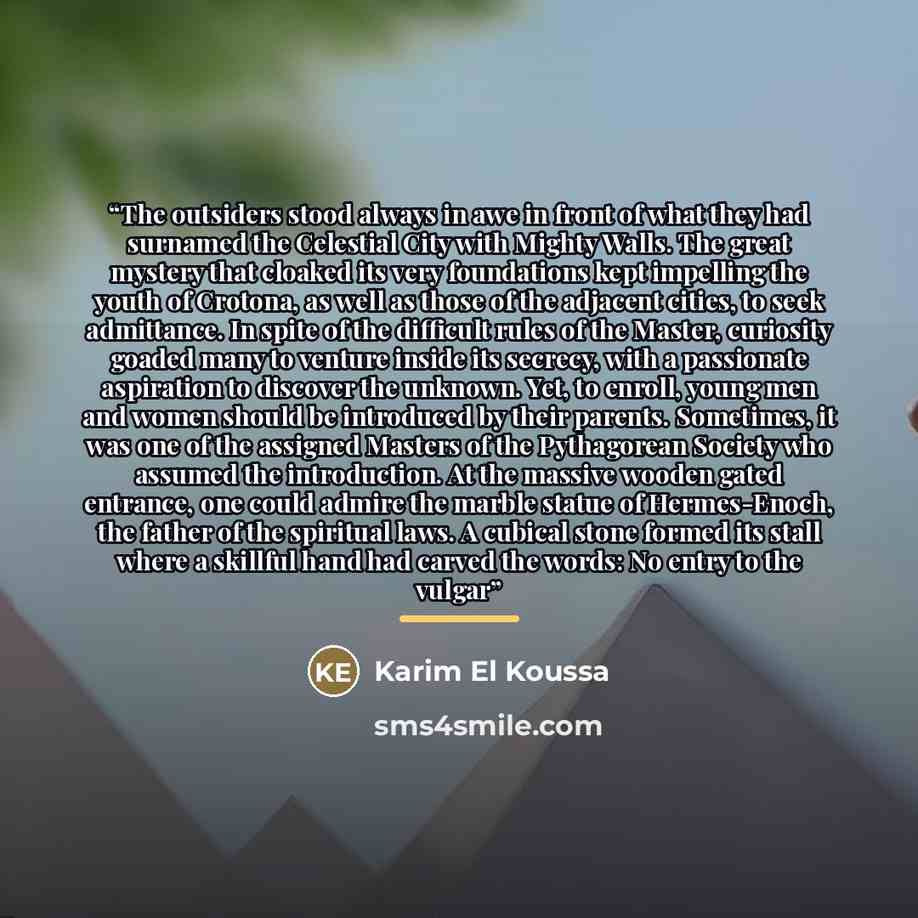 “The outsiders stood always in awe in front of what they had surnamed the Celestial City with Mighty Walls. The great mystery that cloaked its very foundations kept impelling the youth of Crotona, as well as those of the adjacent cities, to seek admittance. In spite of the difficult rules of the…” quote by Karim El Koussa