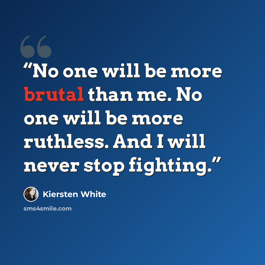 “No one will be more brutal than me. No one will be more ruthless. And I will never stop fighting.” quote by Kiersten White