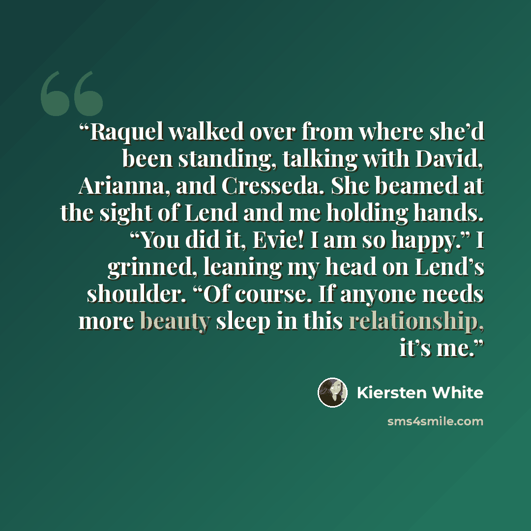 “Raquel walked over from where she’d been standing, talking with David, Arianna, and Cresseda. She beamed at the sight of Lend and me holding hands. “You did it, Evie! I am so happy.” I grinned, leaning my head on Lend’s shoulder. “Of course. If anyone needs more beauty sleep in this relationship…” quote by Kiersten White