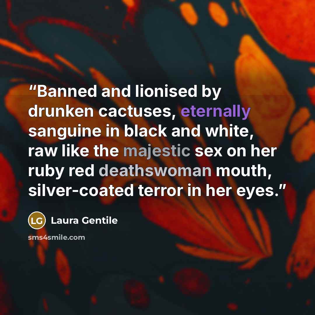 “Banned and lionised by drunken cactuses, eternally sanguine in black and white, raw like the majestic sex on her ruby red deathswoman mouth, silver-coated terror in her eyes.” quote by Laura Gentile
