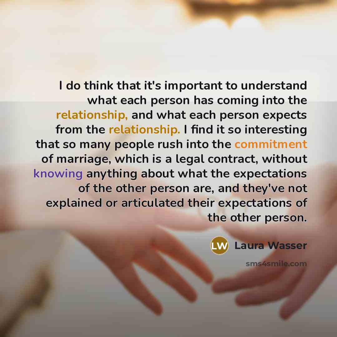 “I do think that it's important to understand what each person has coming into the relationship, and what each person expects from the relationship. I find it so interesting that so many people rush into the commitment of marriage, which is a legal contract, without knowing anything about what the…” quote by Laura Wasser