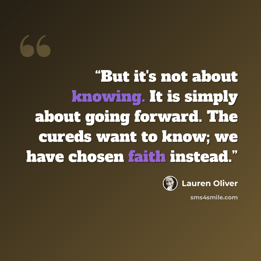 “But it's not about knowing. It is simply about going forward. The cureds want to know; we have chosen faith instead.” quote by Lauren Oliver