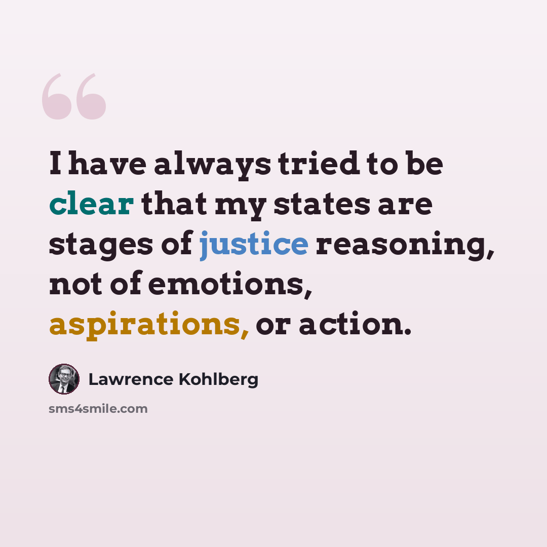 “I have always tried to be clear that my states are stages of justice reasoning, not of emotions, aspirations, or action.” quote by Lawrence Kohlberg