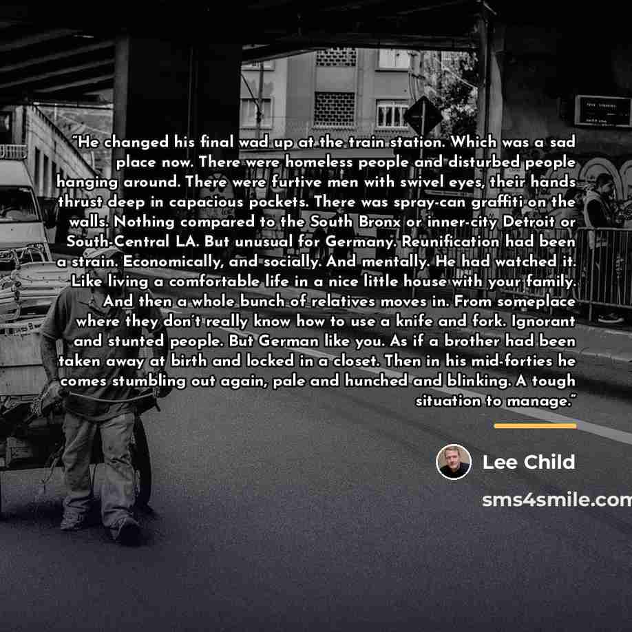 “He changed his final wad up at the train station. Which was a sad place now. There were homeless people and disturbed people hanging around. There were furtive men with swivel eyes, their hands thrust deep in capacious pockets. There was spray-can graffiti on the walls. Nothing compared to the…” quote by Lee Child