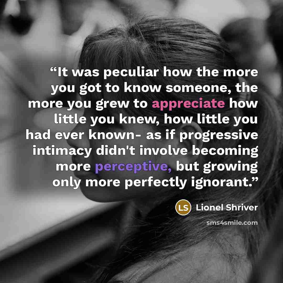 “It was peculiar how the more you got to know someone, the more you grew to appreciate how little you knew, how little you had ever known- as if progressive intimacy didn't involve becoming more perceptive, but growing only more perfectly ignorant.” quote by Lionel Shriver