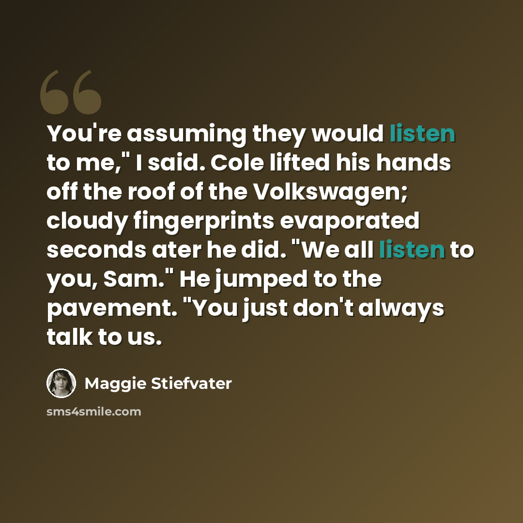 “You're assuming they would listen to me," I said. Cole lifted his hands off the roof of the Volkswagen; cloudy fingerprints evaporated seconds ater he did. "We all listen to you, Sam." He jumped to the pavement. "You just don't always talk to us.” quote by Maggie Stiefvater