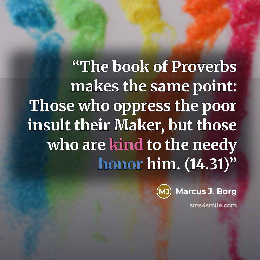 “The book of Proverbs makes the same point: Those who oppress the poor insult their Maker, but those who are kind to the needy honor him. (14.31)” quote by Marcus J. Borg