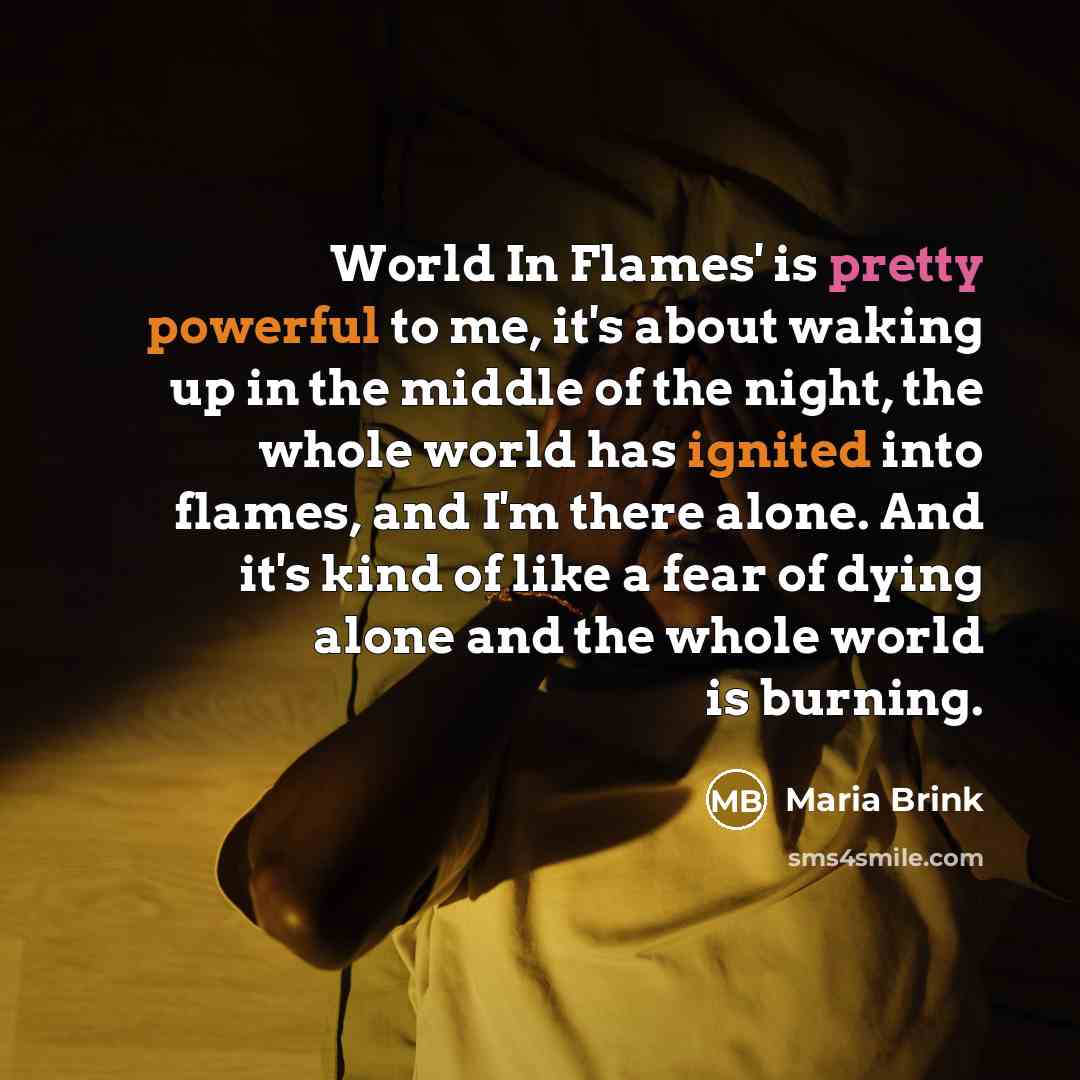 “World In Flames' is pretty powerful to me, it's about waking up in the middle of the night, the whole world has ignited into flames, and I'm there alone. And it's kind of like a fear of dying alone and the whole world is burning.” quote by Maria Brink