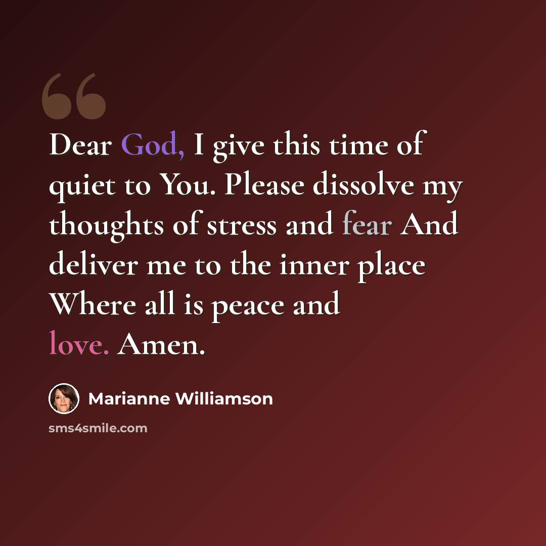 “Dear God, I give this time of quiet to You. Please dissolve my thoughts of stress and fear And deliver me to the inner place Where all is peace and love. Amen.” quote by Marianne Williamson