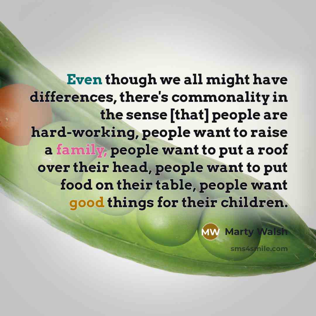 “Even though we all might have differences, there's commonality in the sense [that] people are hard-working, people want to raise a family, people want to put a roof over their head, people want to put food on their table, people want good things for their children.” quote by Marty Walsh