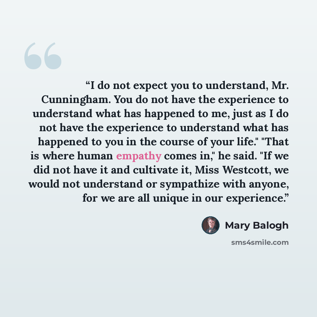 “I do not expect you to understand, Mr. Cunningham. You do not have the experience to understand what has happened to me, just as I do not have the experience to understand what has happened to you in the course of your life." "That is where human empathy comes in," he said. "If we did not have it…” quote by Mary Balogh