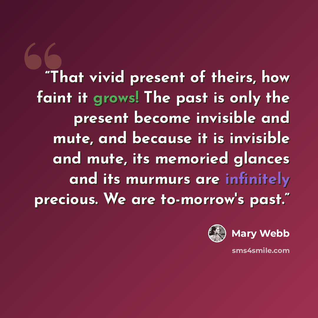 “That vivid present of theirs, how faint it grows! The past is only the present become invisible and mute, and because it is invisible and mute, its memoried glances and its murmurs are infinitely precious. We are to-morrow's past.” quote by Mary Webb