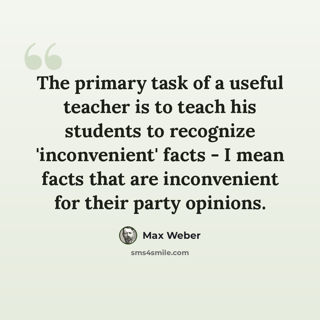 “The primary task of a useful teacher is to teach his students to recognize 'inconvenient' facts - I mean facts that are inconvenient for their party opinions.” quote by Max Weber