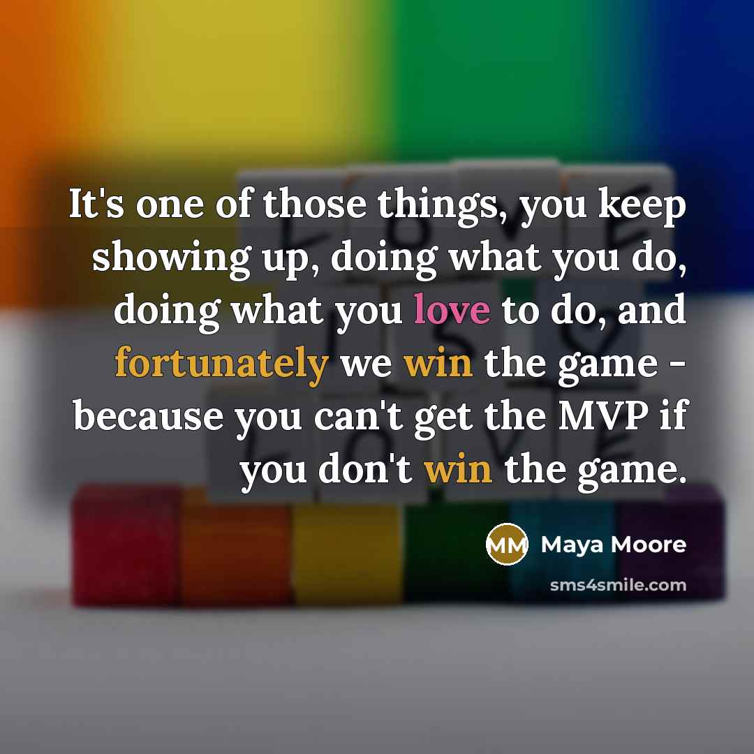 “It's one of those things, you keep showing up, doing what you do, doing what you love to do, and fortunately we win the game - because you can't get the MVP if you don't win the game.” quote by Maya Moore