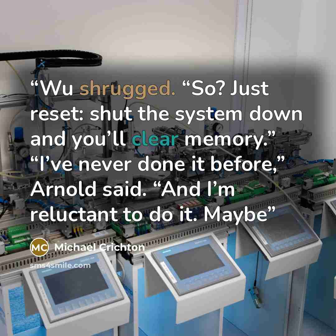 “Wu shrugged. “So? Just reset: shut the system down and you’ll clear memory.” “I’ve never done it before,” Arnold said. “And I’m reluctant to do it. Maybe” quote by Michael Crichton