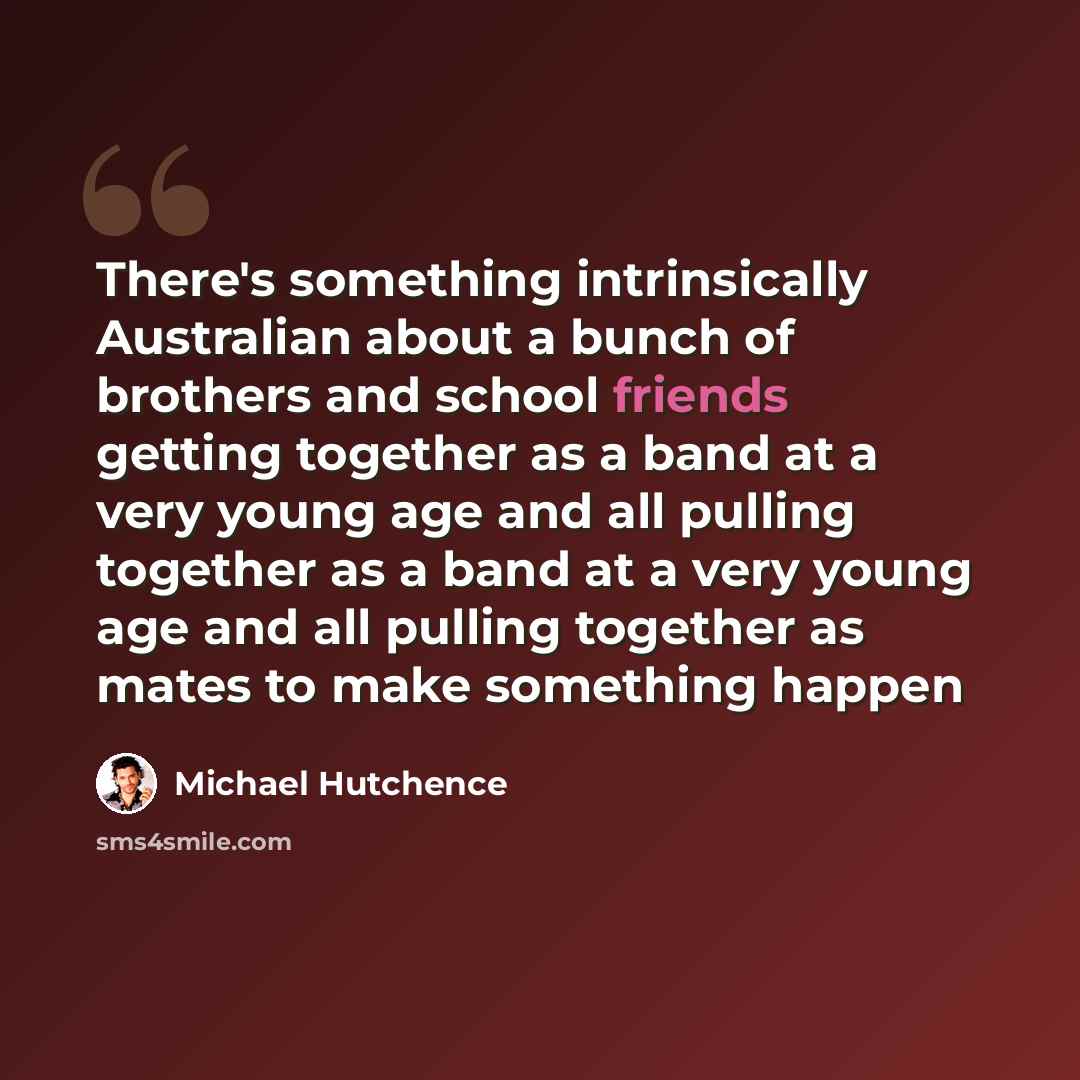 “There's something intrinsically Australian about a bunch of brothers and school friends getting together as a band at a very young age and all pulling together as a band at a very young age and all pulling together as mates to make something happen” quote by Michael Hutchence