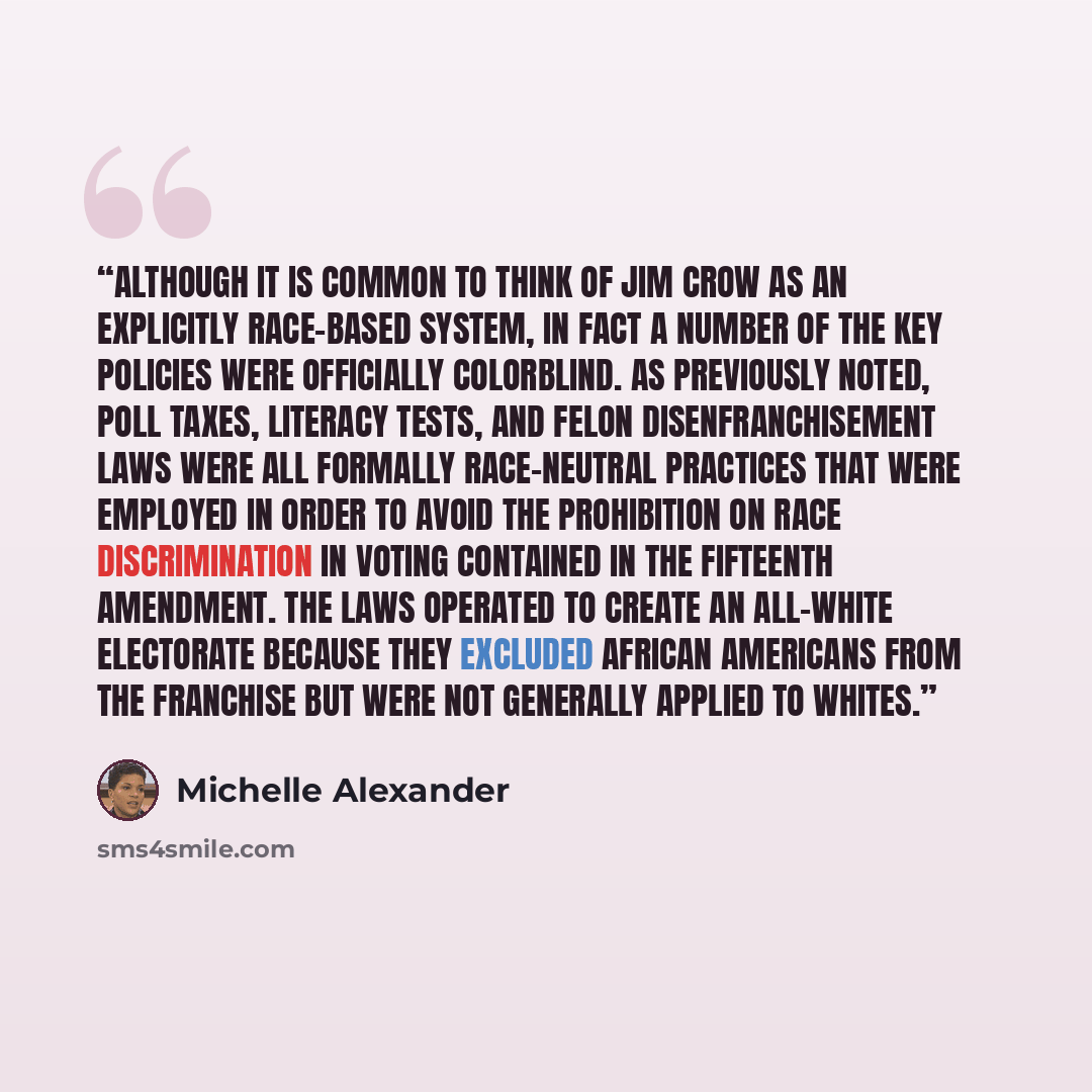 “Although it is common to think of Jim Crow as an explicitly race-based system, in fact a number of the key policies were officially colorblind. As previously noted, poll taxes, literacy tests, and felon disenfranchisement laws were all formally race-neutral practices that were employed in order to…” quote by Michelle Alexander