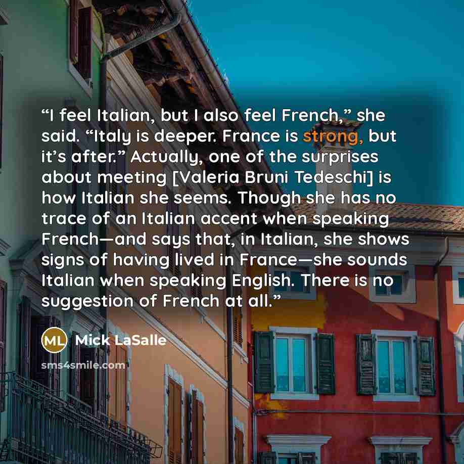 “I feel Italian, but I also feel French,” she said. “Italy is deeper. France is strong, but it’s after.” Actually, one of the surprises about meeting [Valeria Bruni Tedeschi] is how Italian she seems. Though she has no trace of an Italian accent when speaking French—and says that, in Italian, she…” quote by Mick LaSalle