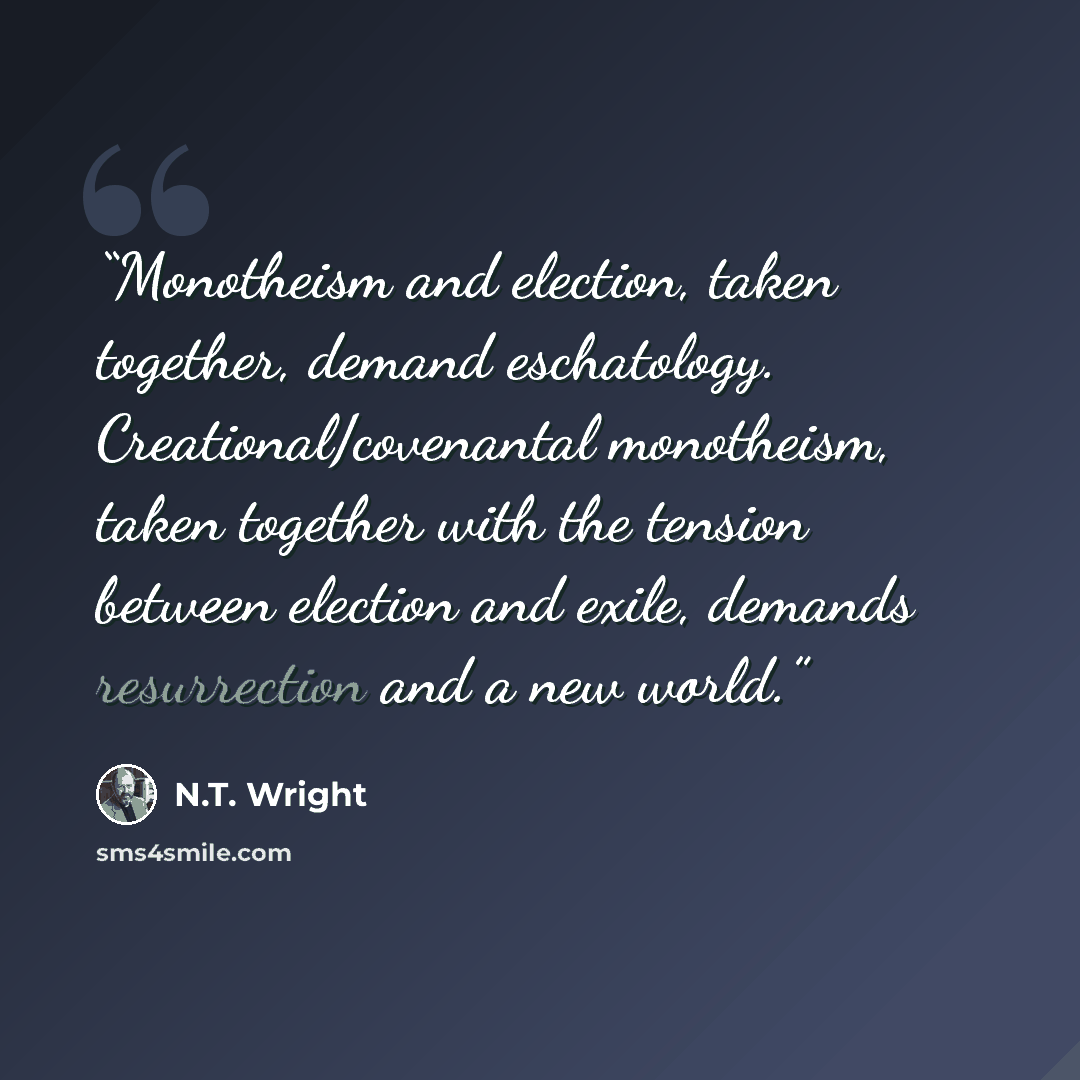 “Monotheism and election, taken together, demand eschatology. Creational/covenantal monotheism, taken together with the tension between election and exile, demands resurrection and a new world.” quote by N.T. Wright