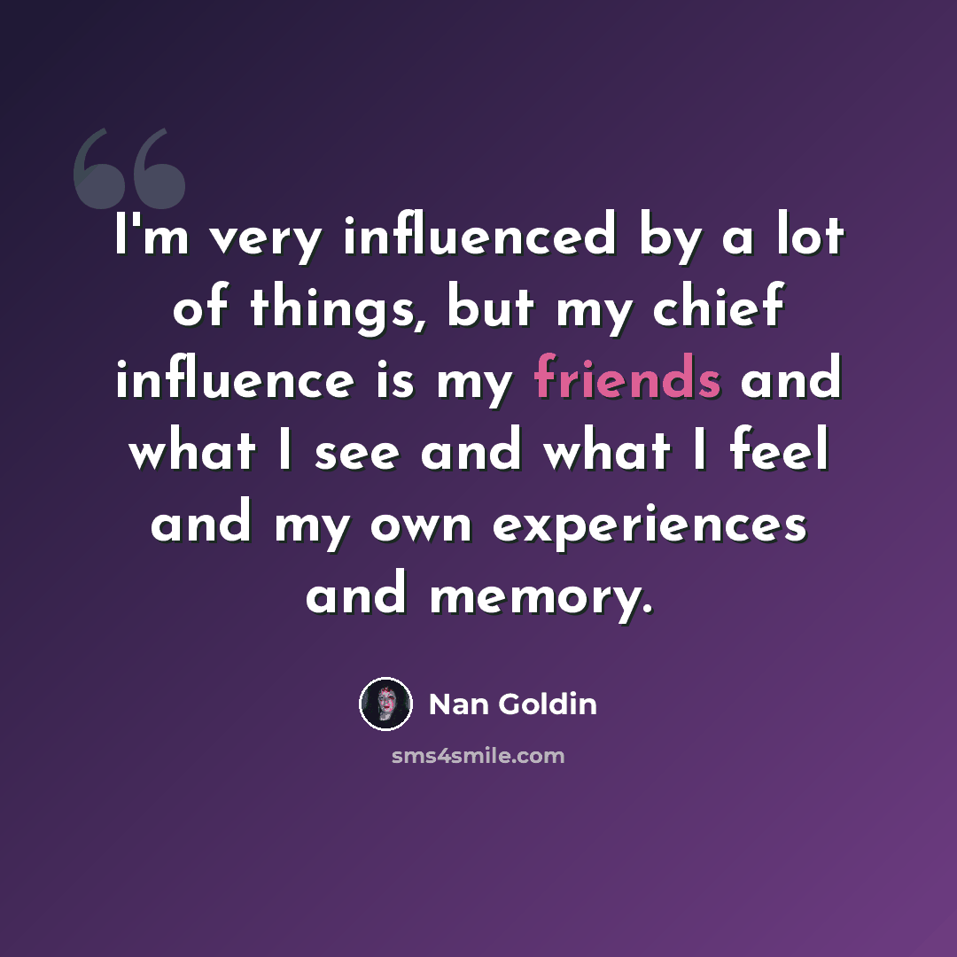“I'm very influenced by a lot of things, but my chief influence is my friends and what I see and what I feel and my own experiences and memory.” quote by Nan Goldin