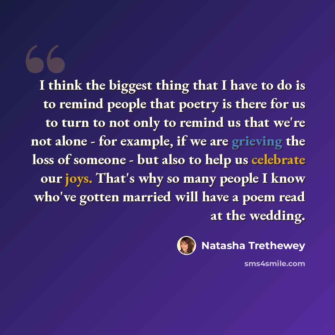 “I think the biggest thing that I have to do is to remind people that poetry is there for us to turn to not only to remind us that we're not alone - for example, if we are grieving the loss of someone - but also to help us celebrate our joys. That's why so many people I know who've gotten married…” quote by Natasha Trethewey