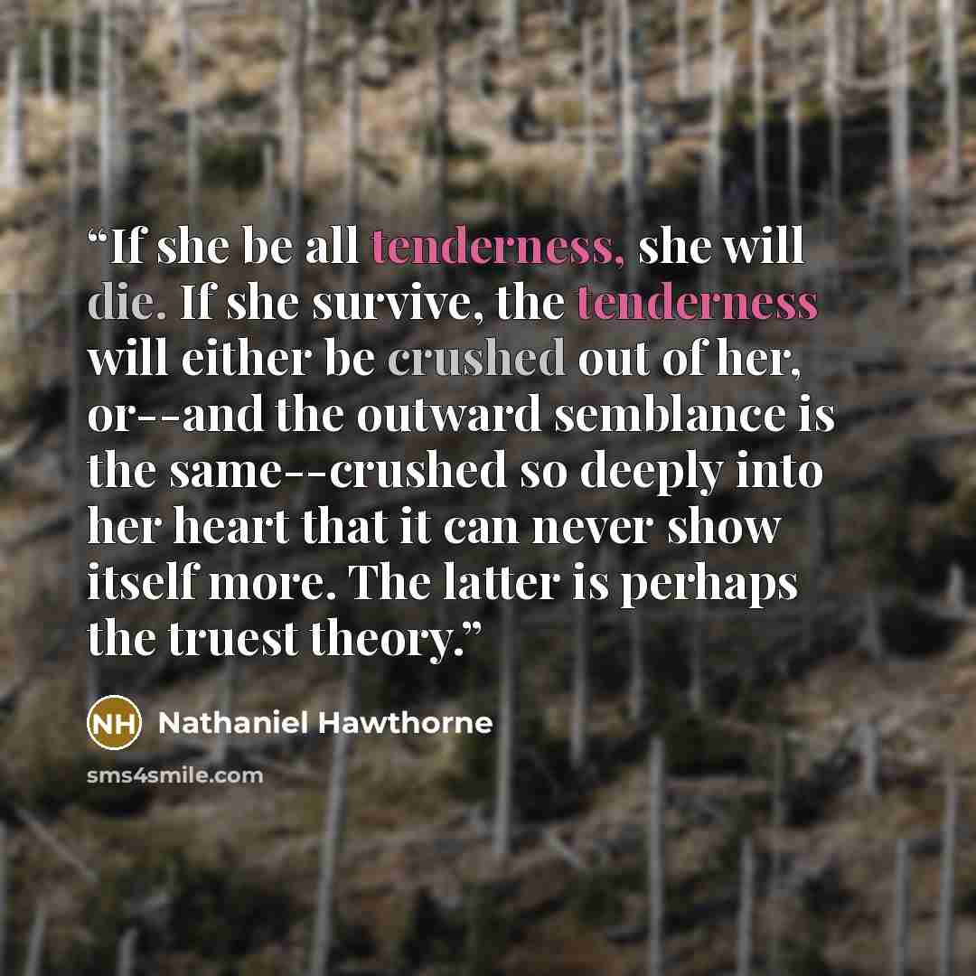 “If she be all tenderness, she will die. If she survive, the tenderness will either be crushed out of her, or--and the outward semblance is the same--crushed so deeply into her heart that it can never show itself more. The latter is perhaps the truest theory.” quote by Nathaniel Hawthorne