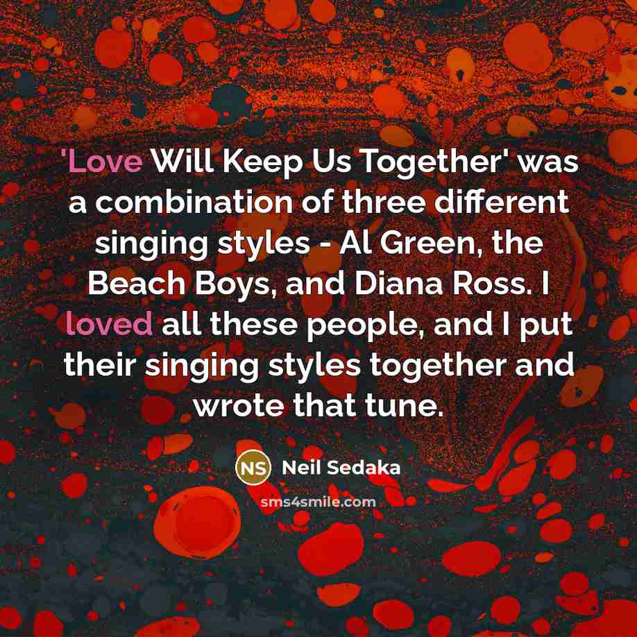 “'Love Will Keep Us Together' was a combination of three different singing styles - Al Green, the Beach Boys, and Diana Ross. I loved all these people, and I put their singing styles together and wrote that tune.” quote by Neil Sedaka