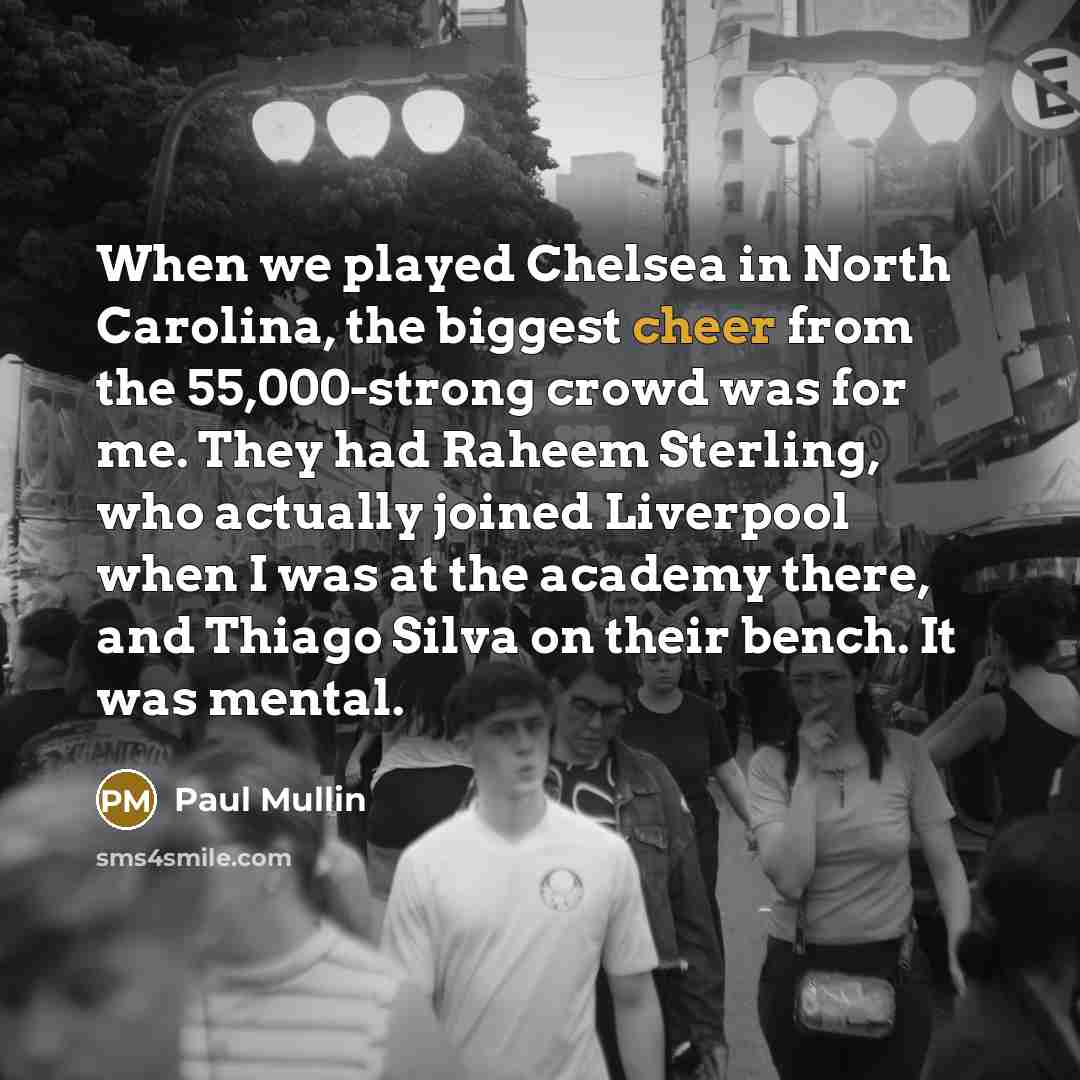 “When we played Chelsea in North Carolina, the biggest cheer from the 55,000-strong crowd was for me. They had Raheem Sterling, who actually joined Liverpool when I was at the academy there, and Thiago Silva on their bench. It was mental.” quote by Paul Mullin