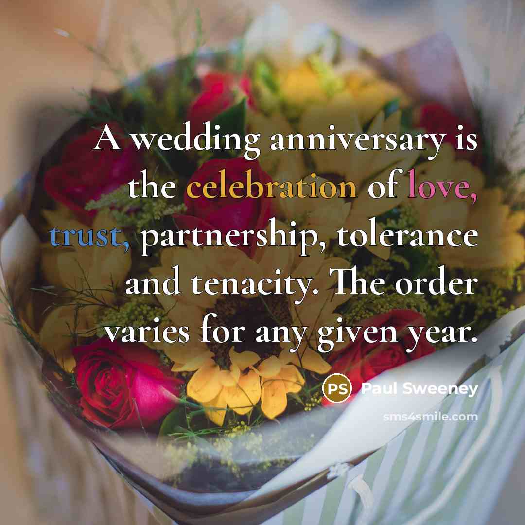 “A wedding anniversary is the celebration of love, trust, partnership, tolerance and tenacity. The order varies for any given year.” quote by Paul Sweeney