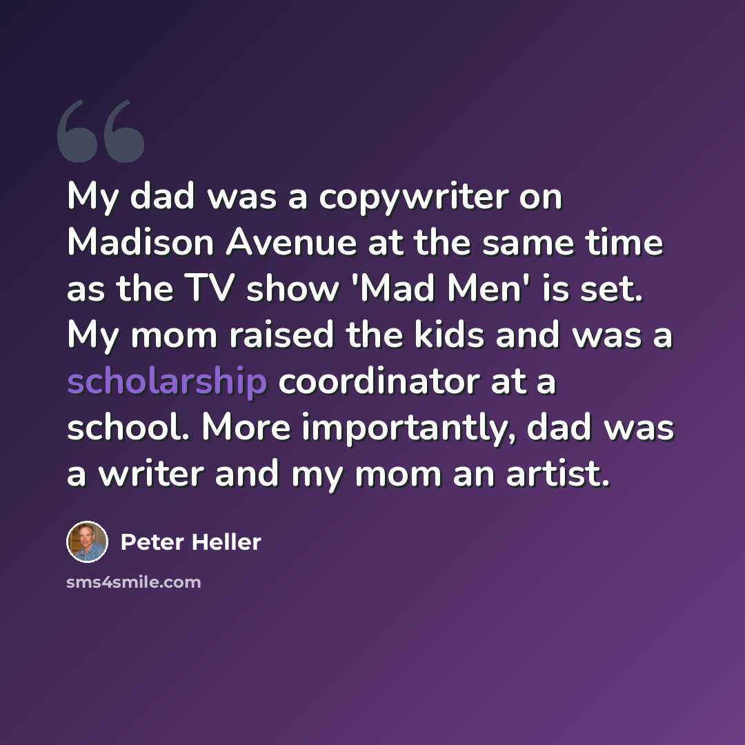 “My dad was a copywriter on Madison Avenue at the same time as the TV show 'Mad Men' is set. My mom raised the kids and was a scholarship coordinator at a school. More importantly, dad was a writer and my mom an artist.” quote by Peter Heller