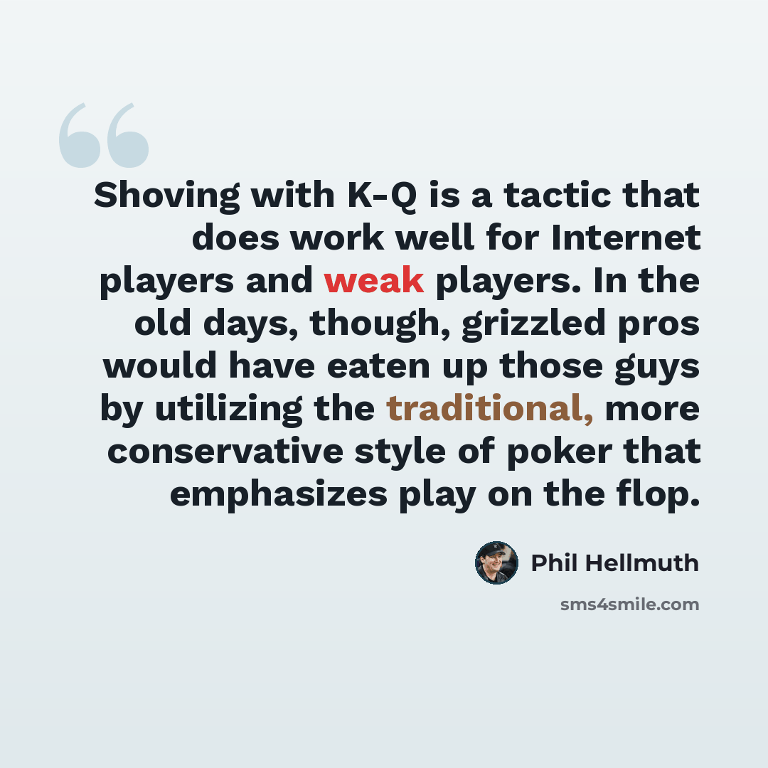 “Shoving with K-Q is a tactic that does work well for Internet players and weak players. In the old days, though, grizzled pros would have eaten up those guys by utilizing the traditional, more conservative style of poker that emphasizes play on the flop.” quote by Phil Hellmuth