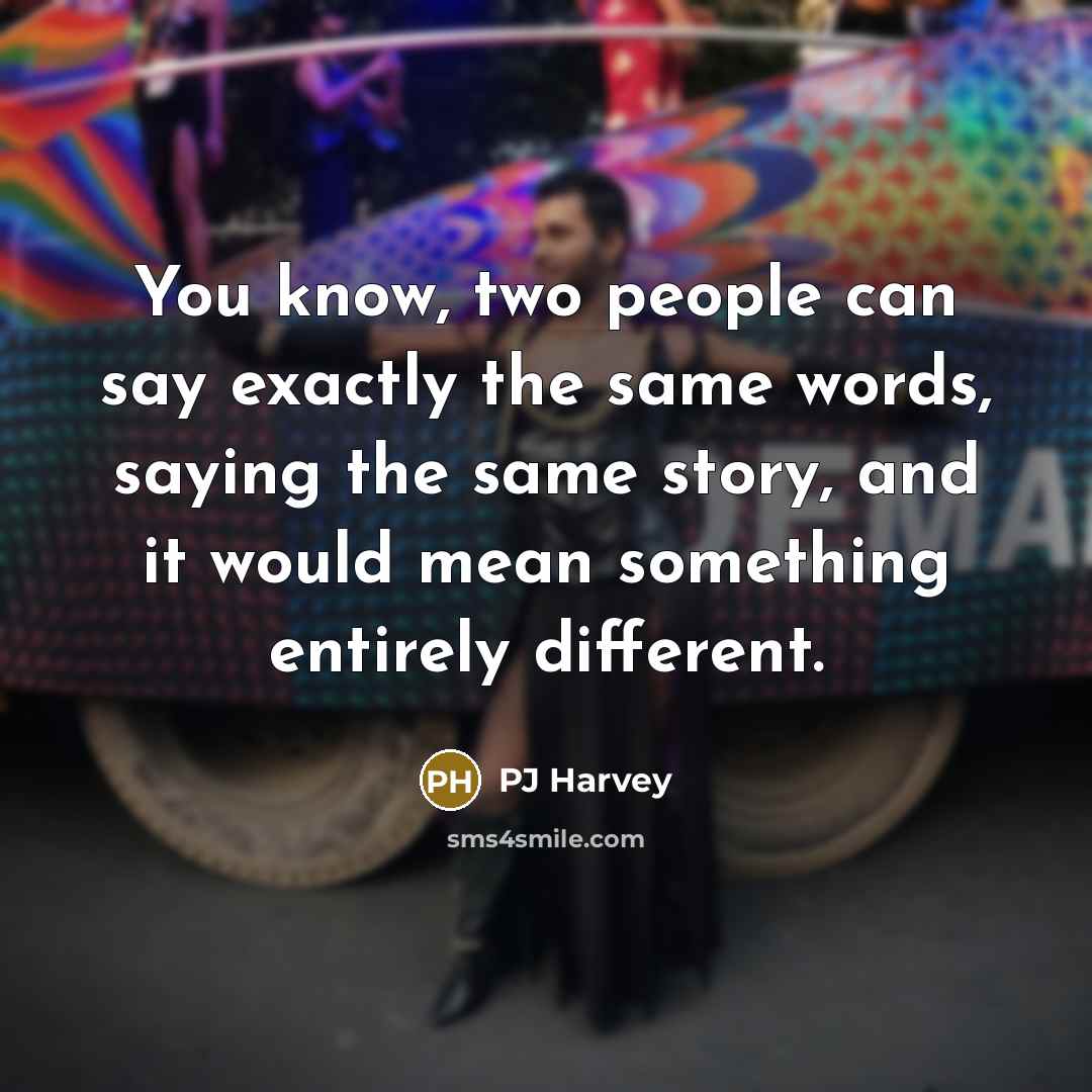 “You know, two people can say exactly the same words, saying the same story, and it would mean something entirely different.” quote by PJ Harvey