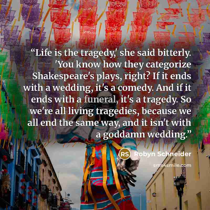 “Life is the tragedy,' she said bitterly. 'You know how they categorize Shakespeare's plays, right? If it ends with a wedding, it's a comedy. And if it ends with a funeral, it's a tragedy. So we're all living tragedies, because we all end the same way, and it isn't with a goddamn wedding.” quote by Robyn Schneider