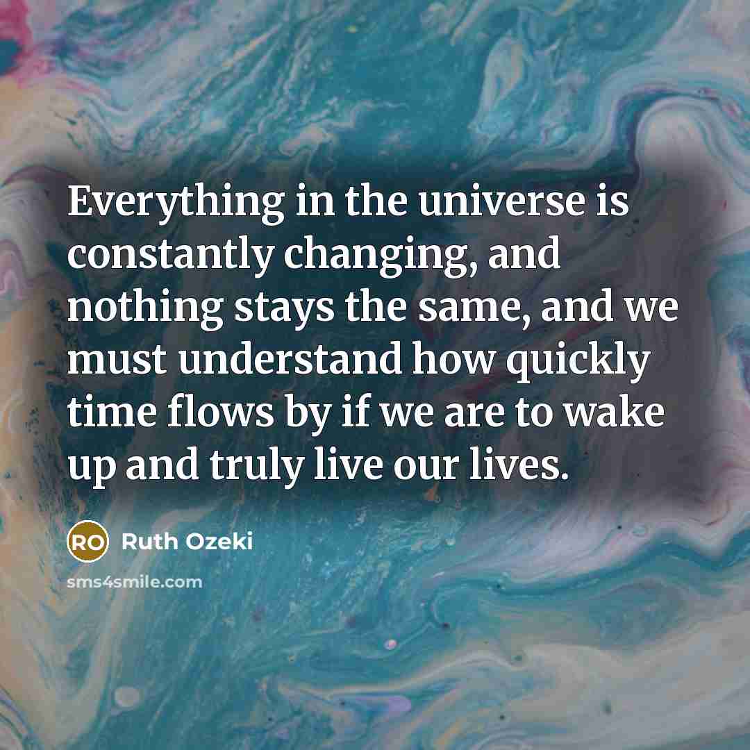 “Everything in the universe is constantly changing, and nothing stays the same, and we must understand how quickly time flows by if we are to wake up and truly live our lives.” quote by Ruth Ozeki