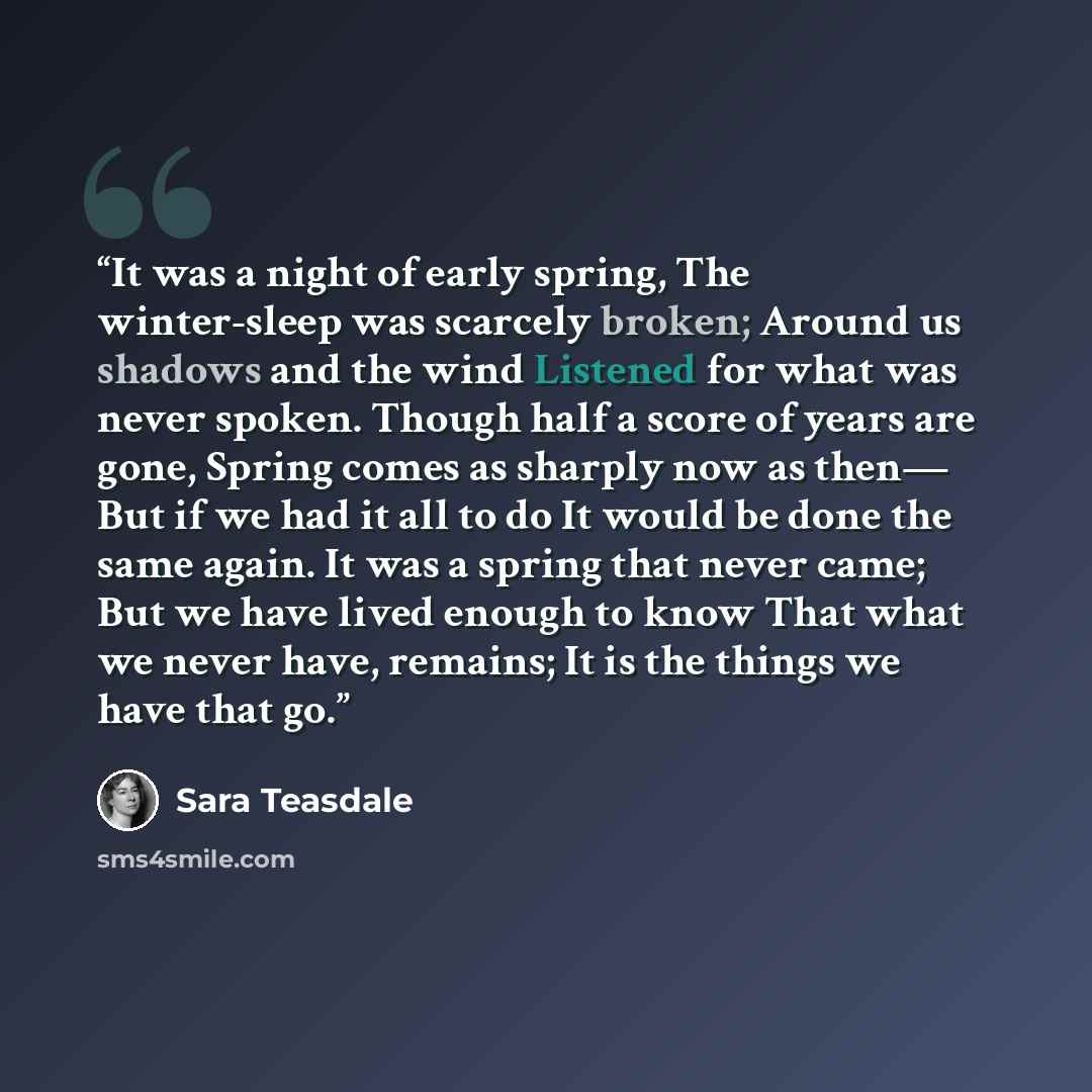 “It was a night of early spring, The winter-sleep was scarcely broken; Around us shadows and the wind Listened for what was never spoken. Though half a score of years are gone, Spring comes as sharply now as then— But if we had it all to do It would be done the same again. It was a spring that…” quote by Sara Teasdale
