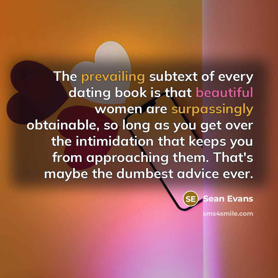 “The prevailing subtext of every dating book is that beautiful women are surpassingly obtainable, so long as you get over the intimidation that keeps you from approaching them. That's maybe the dumbest advice ever.” quote by Sean Evans