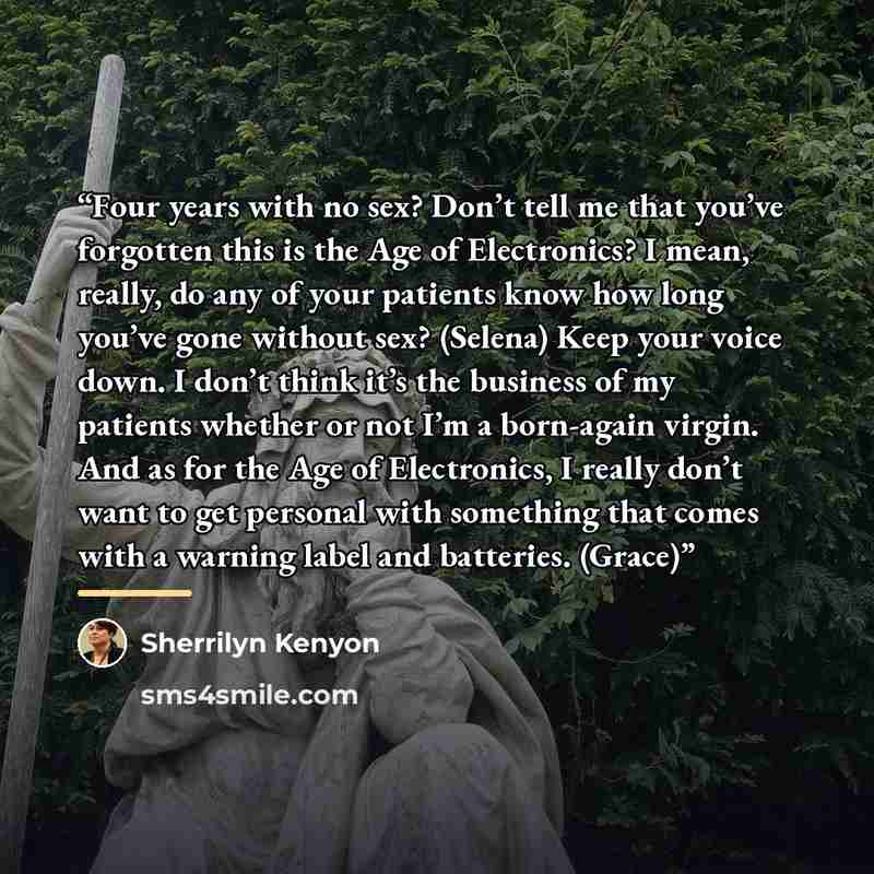 “Four years with no sex? Don’t tell me that you’ve forgotten this is the Age of Electronics? I mean, really, do any of your patients know how long you’ve gone without sex? (Selena) Keep your voice down. I don’t think it’s the business of my patients whether or not I’m a born-again virgin. And as…” quote by Sherrilyn Kenyon
