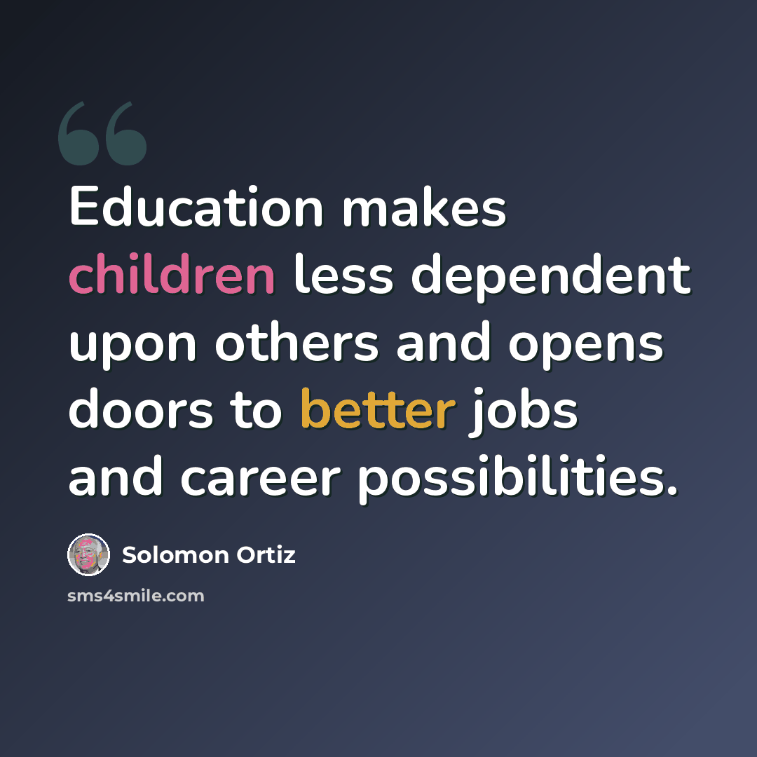 “Education makes children less dependent upon others and opens doors to better jobs and career possibilities.” quote by Solomon Ortiz