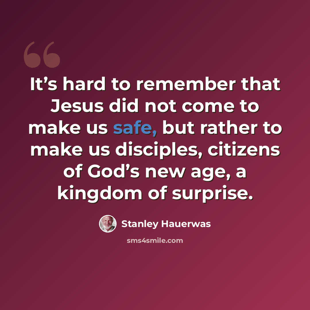 “It’s hard to remember that Jesus did not come to make us safe, but rather to make us disciples, citizens of God’s new age, a kingdom of surprise.” quote by Stanley Hauerwas