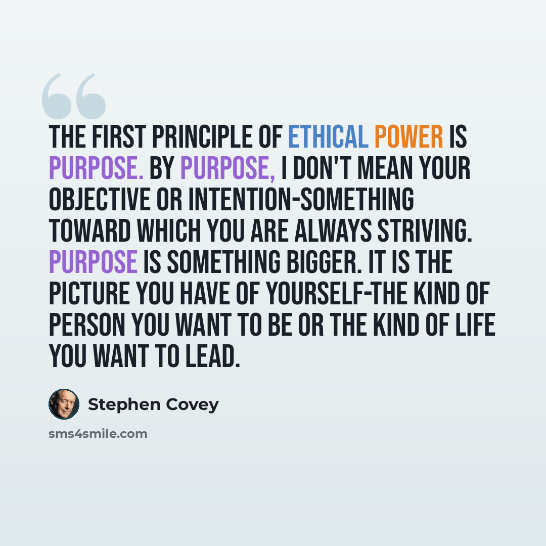 “The first principle of ethical power is Purpose. By purpose, I don't mean your objective or intention-something toward which you are always striving. Purpose is something bigger. It is the picture you have of yourself-the kind of person you want to be or the kind of life you want to lead.” quote by Stephen Covey