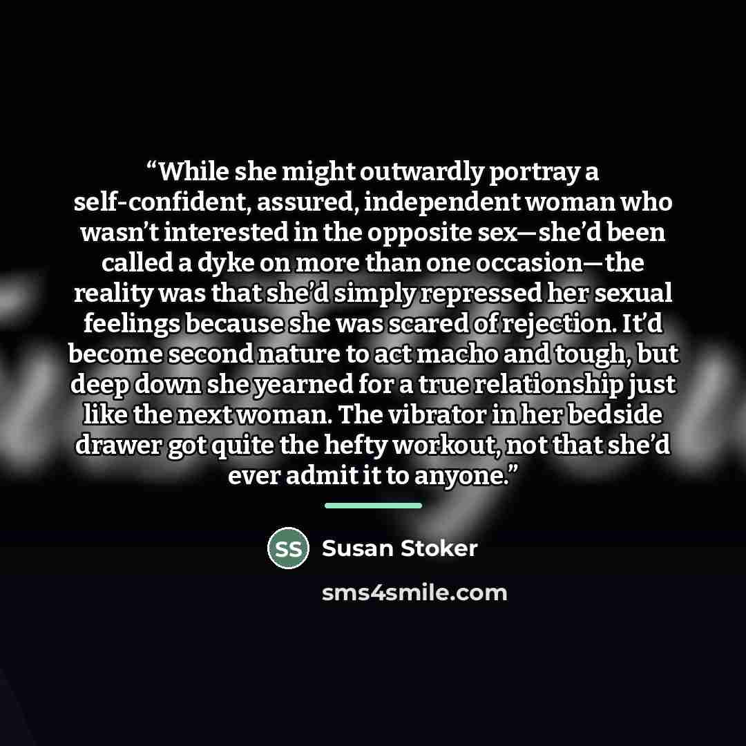 “While she might outwardly portray a self-confident, assured, independent woman who wasn’t interested in the opposite sex—she’d been called a dyke on more than one occasion—the reality was that she’d simply repressed her sexual feelings because she was scared of rejection. It’d become second nature…” quote by Susan Stoker