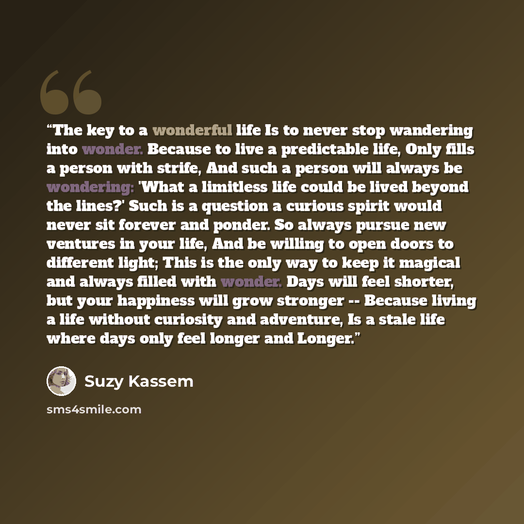 “The key to a wonderful life Is to never stop wandering into wonder. Because to live a predictable life, Only fills a person with strife, And such a person will always be wondering: 'What a limitless life could be lived beyond the lines?' Such is a question a curious spirit would never sit forever…” quote by Suzy Kassem