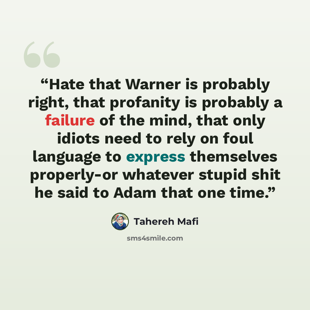 “Hate that Warner is probably right, that profanity is probably a failure of the mind, that only idiots need to rely on foul language to express themselves properly-or whatever stupid shit he said to Adam that one time.” quote by Tahereh Mafi