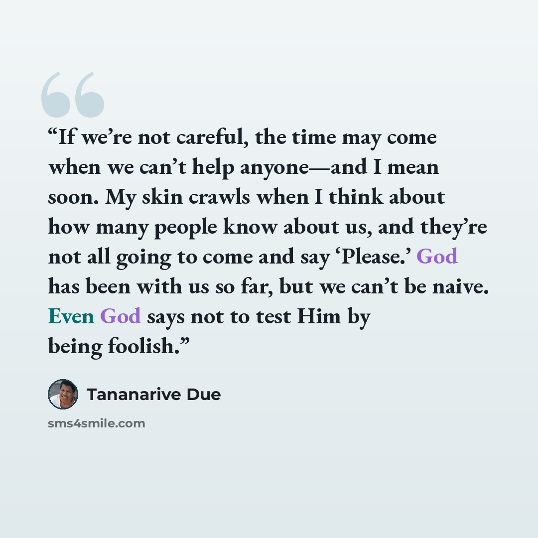 “If we’re not careful, the time may come when we can’t help anyone—and I mean soon. My skin crawls when I think about how many people know about us, and they’re not all going to come and say ‘Please.’ God has been with us so far, but we can’t be naive. Even God says not to test Him by being foolish.” quote by Tananarive Due