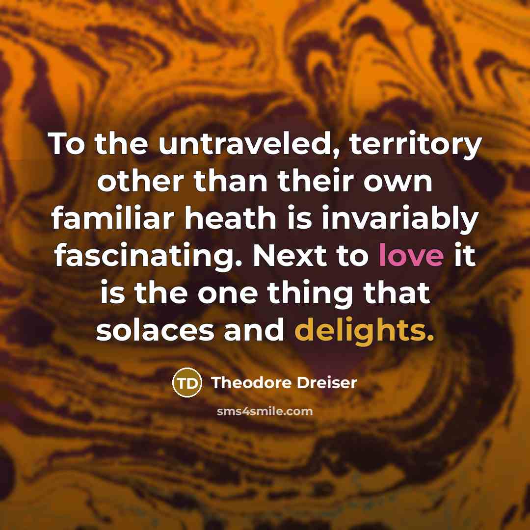 “To the untraveled, territory other than their own familiar heath is invariably fascinating. Next to love it is the one thing that solaces and delights.” quote by Theodore Dreiser