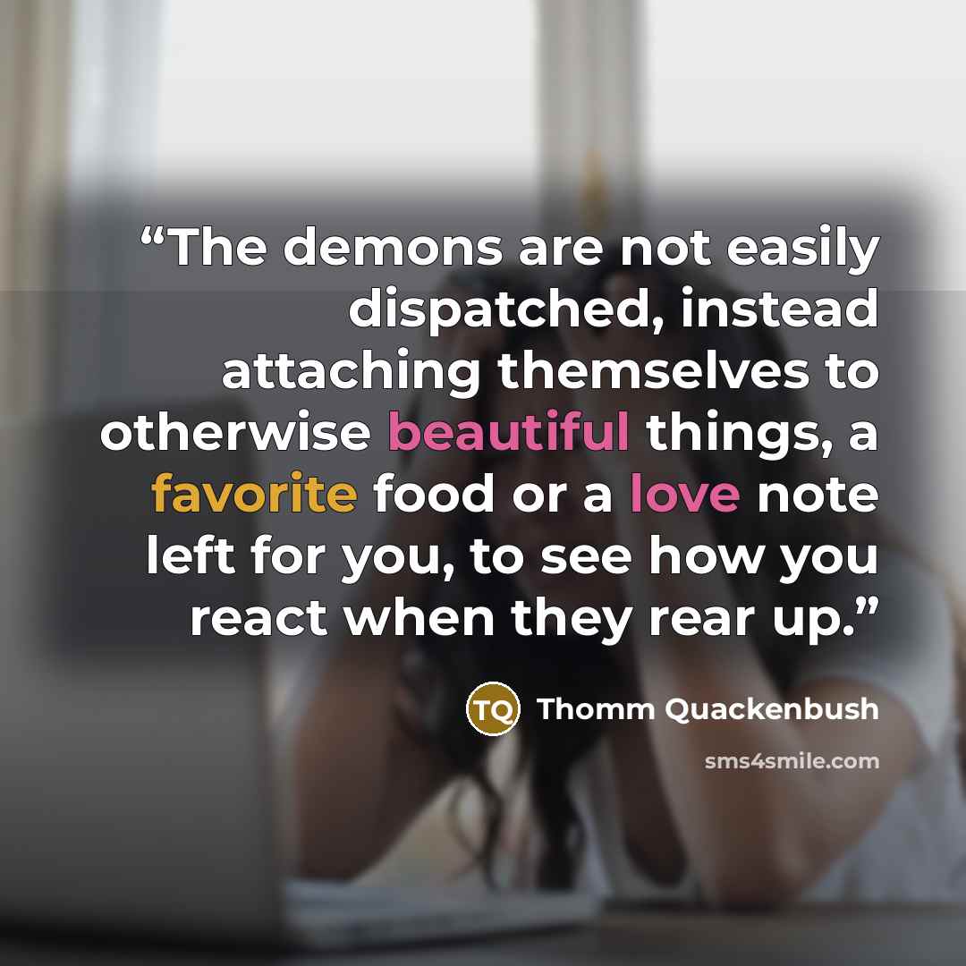 “The demons are not easily dispatched, instead attaching themselves to otherwise beautiful things, a favorite food or a love note left for you, to see how you react when they rear up.” quote by Thomm Quackenbush