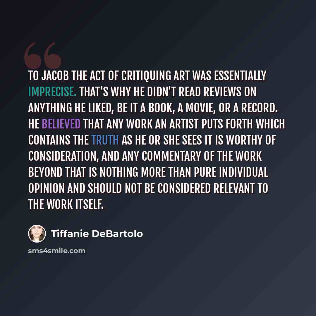 “To Jacob the act of critiquing art was essentially imprecise. That's why he didn't read reviews on anything he liked, be it a book, a movie, or a record. He believed that any work an artist puts forth which contains the truth as he or she sees it is worthy of consideration, and any commentary of…” quote by Tiffanie DeBartolo