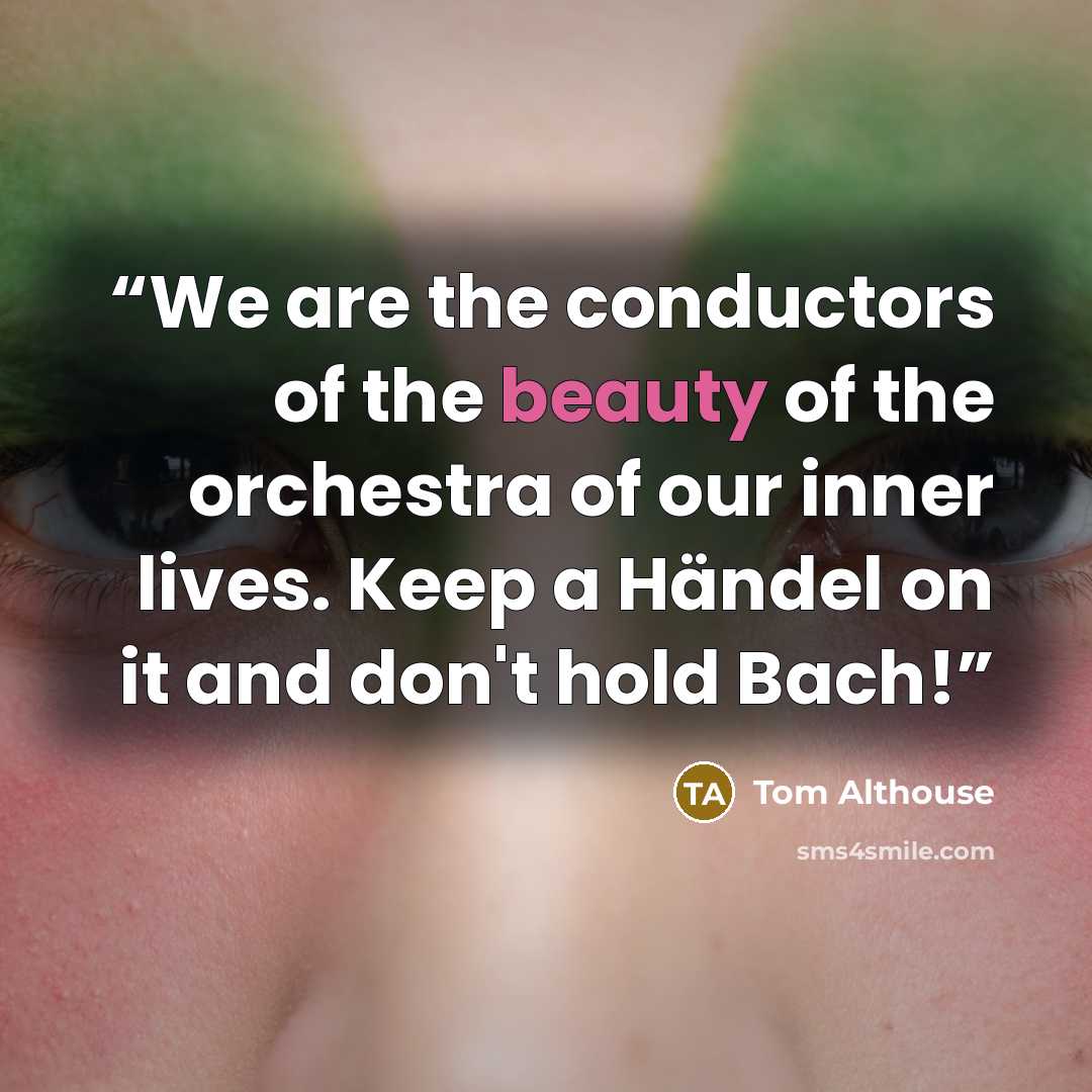 “We are the conductors of the beauty of the orchestra of our inner lives. Keep a Händel on it and don't hold Bach!” quote by Tom Althouse